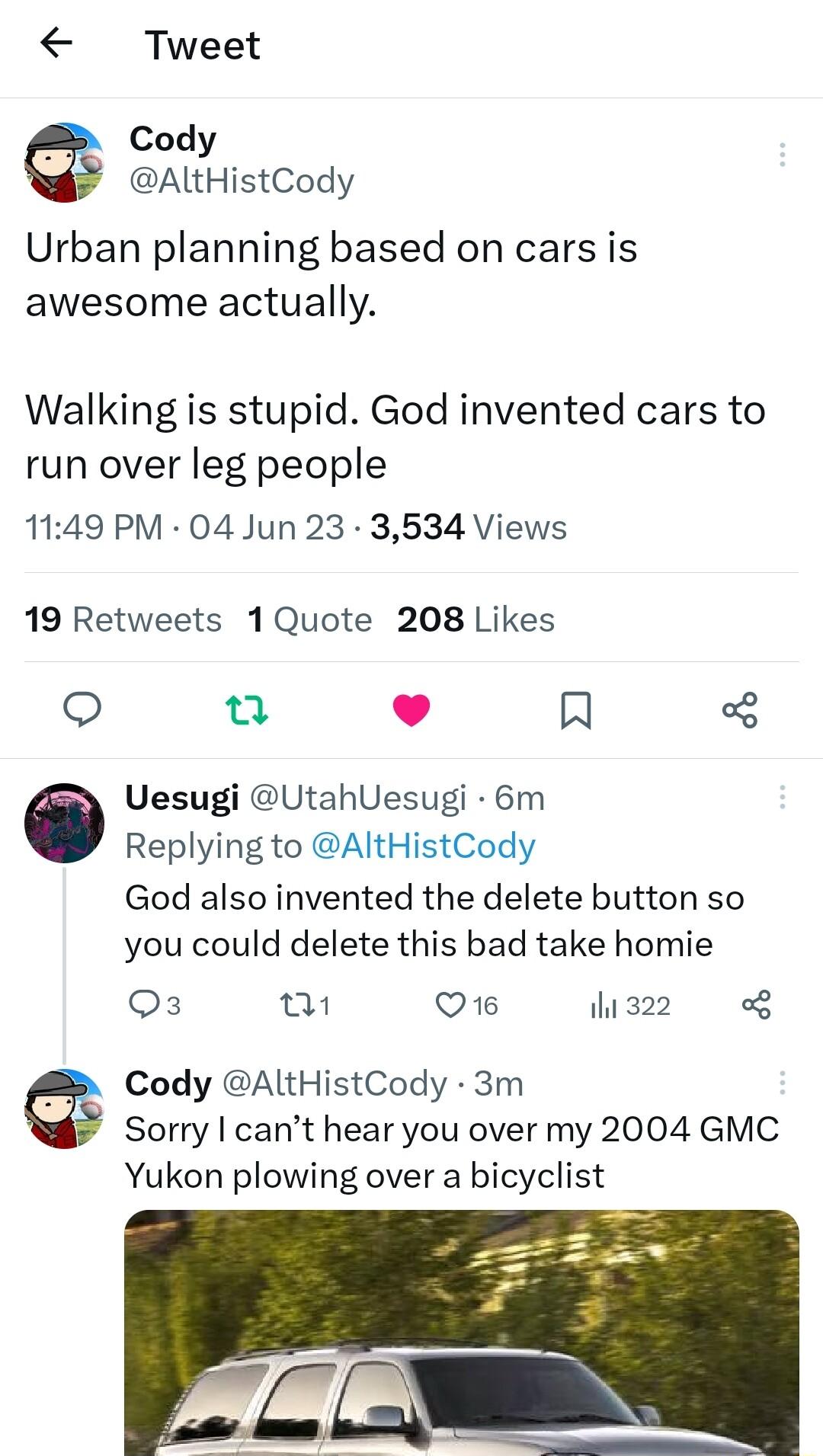 Tweet Cody AltHistCody Urban planning based on cars is awesome actually Walking is stupid God invented cars to run over leg people 1149 PM 04 Jun 23 3534 Views 19 Retweets 1Quote 208 Likes o i 1 R Uesugi UtahUesugi 6m Replying to AltHistCody God also invented the delete button so you could delete this bad take homie Os i Q16 his22 o Cody AltHistCody 3m Sorry cant hear you over my 2004 GMC Yukon pl