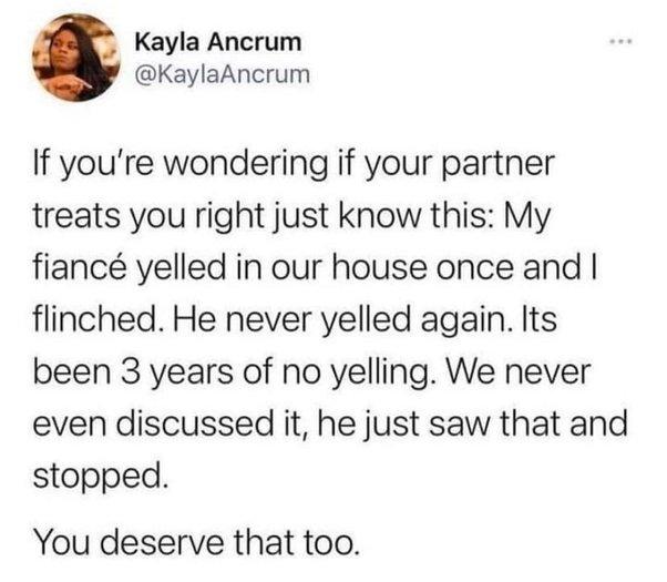 Kayla Ancrum KaylaAncrum If youre wondering if your partner treats you right just know this My fianc yelled in our house once and flinched He never yelled again Its been 3 years of no yelling We never even discussed it he just saw that and stopped You deserve that too