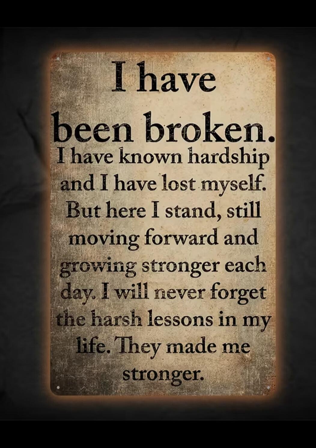 I have been broken. I have known hardship and I have lost myself. But here I stand, still moving forward and growing stronger each day. I will never forget the harsh lessons in my life. They made me stronger.