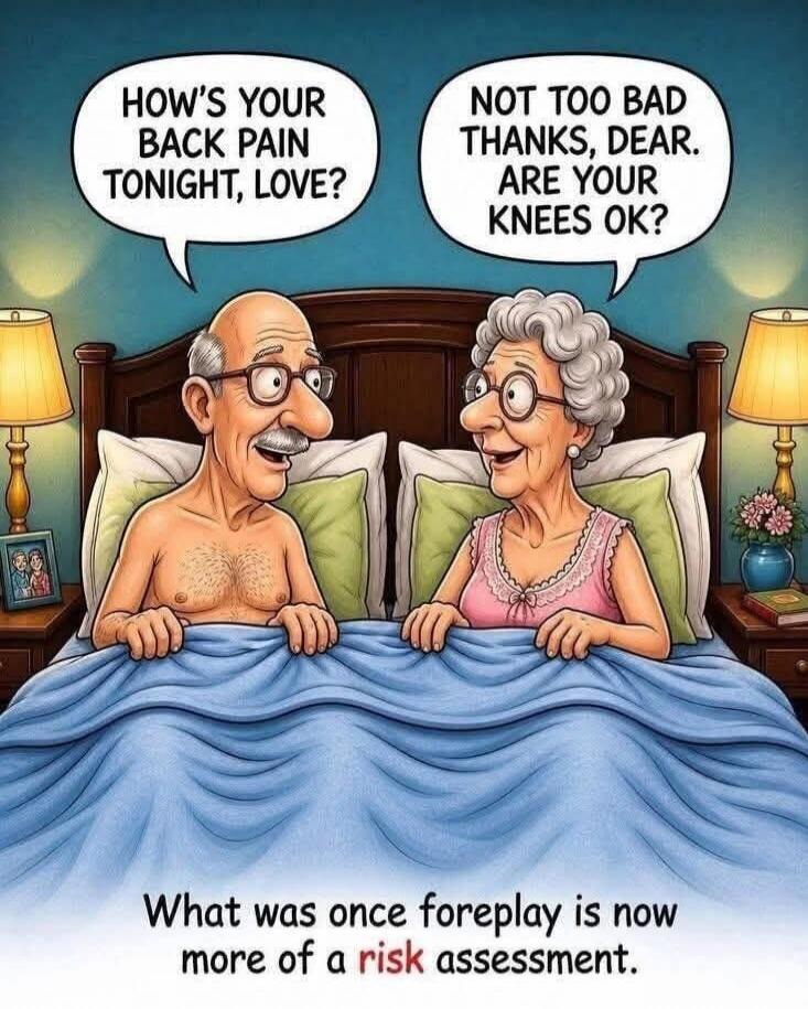 HOW'S YOUR BACK PAIN TONIGHT, LOVE? NOT TOO BAD THANKS, DEAR. ARE YOUR KNEES OK? What was once foreplay is now more of a risk assessment.