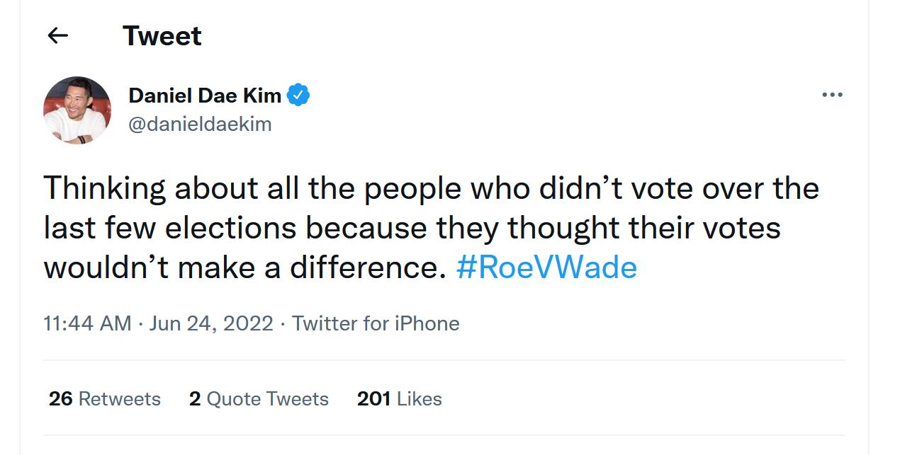 Tweet Daniel Dae Kim danieidackim Thinking about all the people who didnt vote over the last few elections because they thought their votes wouldnt make a difference RoeVWade 1144 AM Jun 24 2022 Twiter for Phone 26 Retvects 2 Quote Twsets 201 Likes