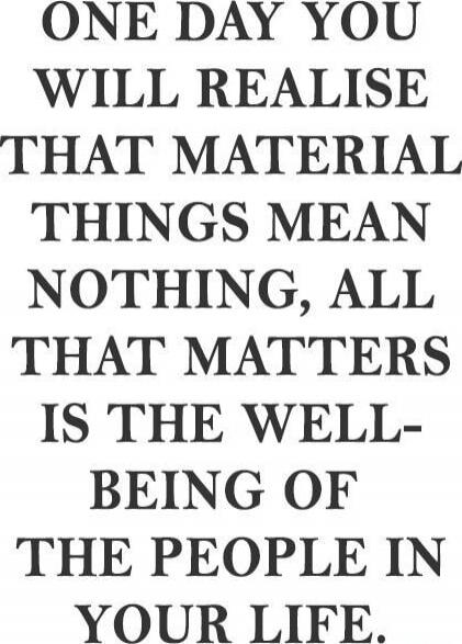 ONE DAY YOU WILL REALISE THAT MATERIAL THINGS MEAN NOTHING, ALL THAT MATTERS IS THE WELL-BEING OF THE PEOPLE IN YOUR LIFE.