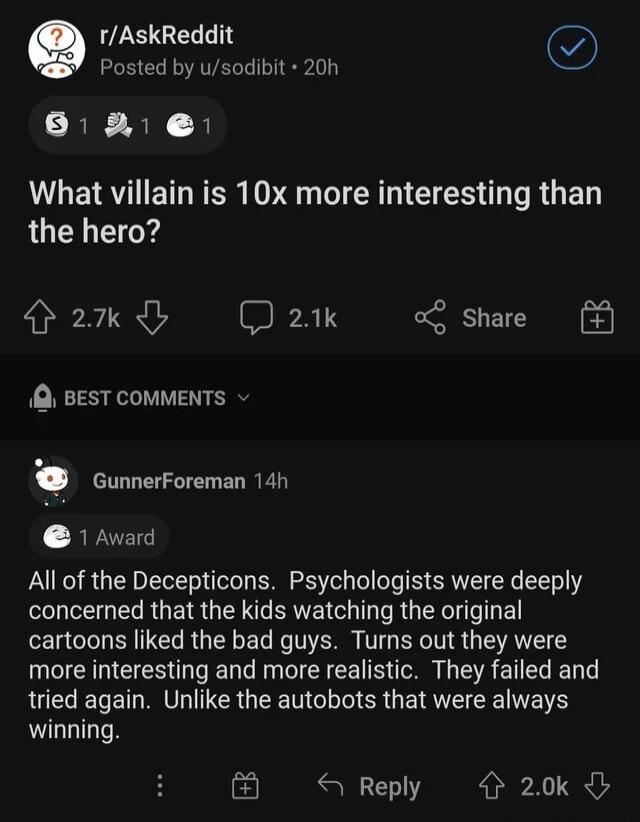 LS GEL T G Posted by usodibit 20h 61 What villain is 10x more interesting than the hero 2k D 21k share Q BEST COMMENTS v GunnerForeman 14h 1 Award All of the Decepticons Psychologists were deeply N ERGEIRGEN T RE N R G XL cartoons liked the bad guys Turns out they were more interesting and more realistic They failed and tried again Unlike the autobots that were always winning E3 Reply 20k