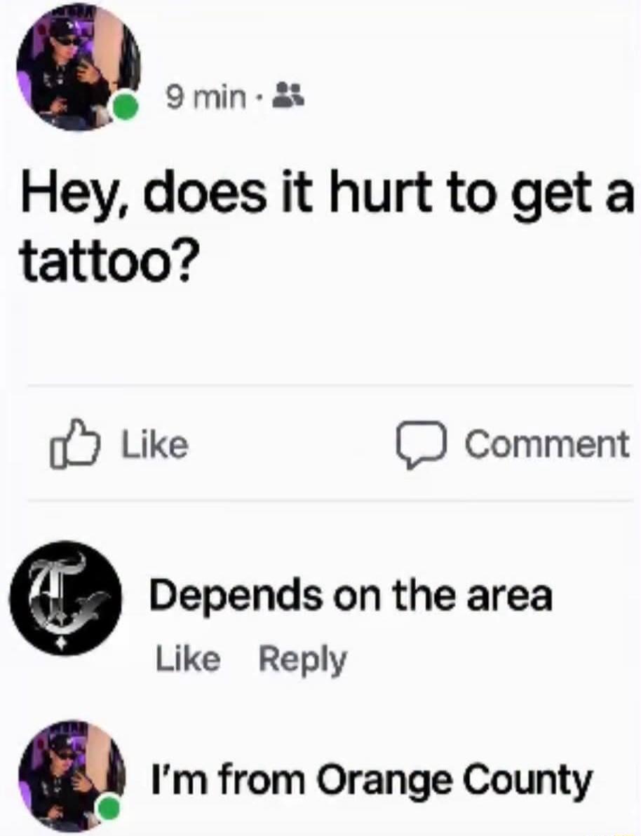 Hey, does it hurt to get a tattoo? Depends on the area. I'm from Orange County.
