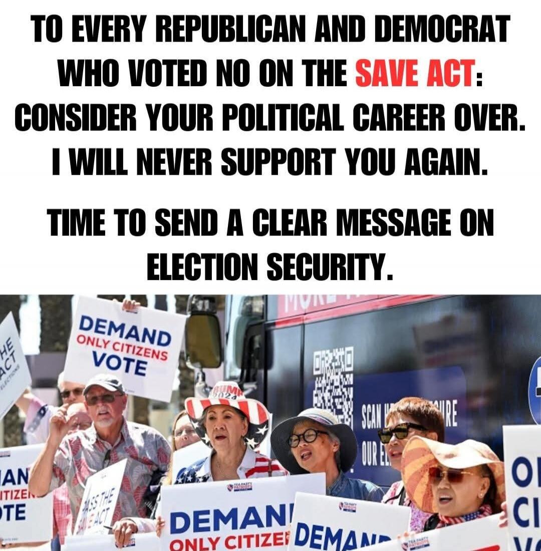 TO EVERY REPUBLICAN AND DEMOCRAT WHO VOTED NO ON THE SAVE ACT: CONSIDER YOUR POLITICAL CAREER OVER. I WILL NEVER SUPPORT YOU AGAIN. TIME TO SEND A CLEAR MESSAGE ON ELECTION SECURITY. DEMAND ONLY CITIZENS VOTE. PASS THE SAVE ACT. RUM 2024.
