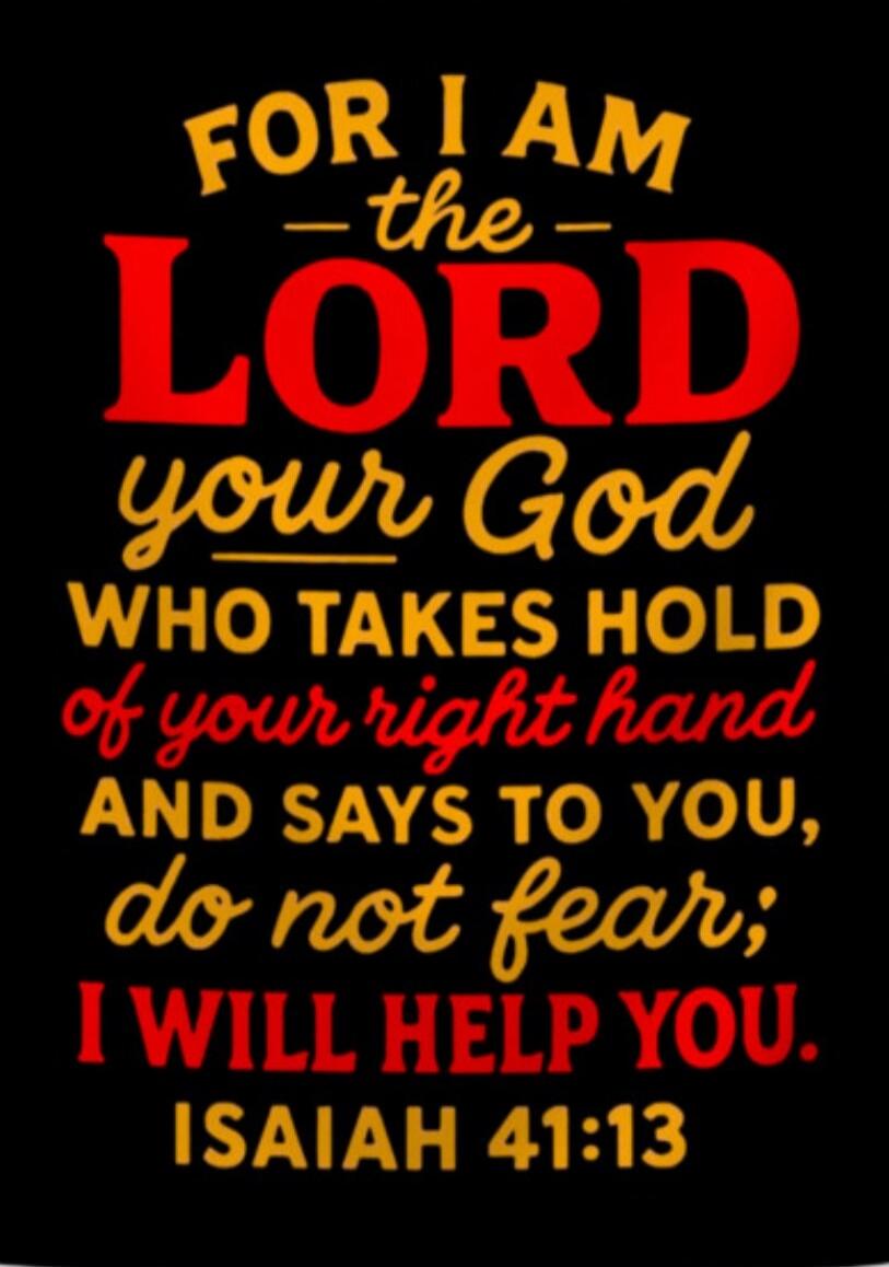 FOR I AM the LORD your God WHO TAKES HOLD of your right hand AND SAYS TO YOU, do not fear; I WILL HELP YOU. ISAIAH 41:13