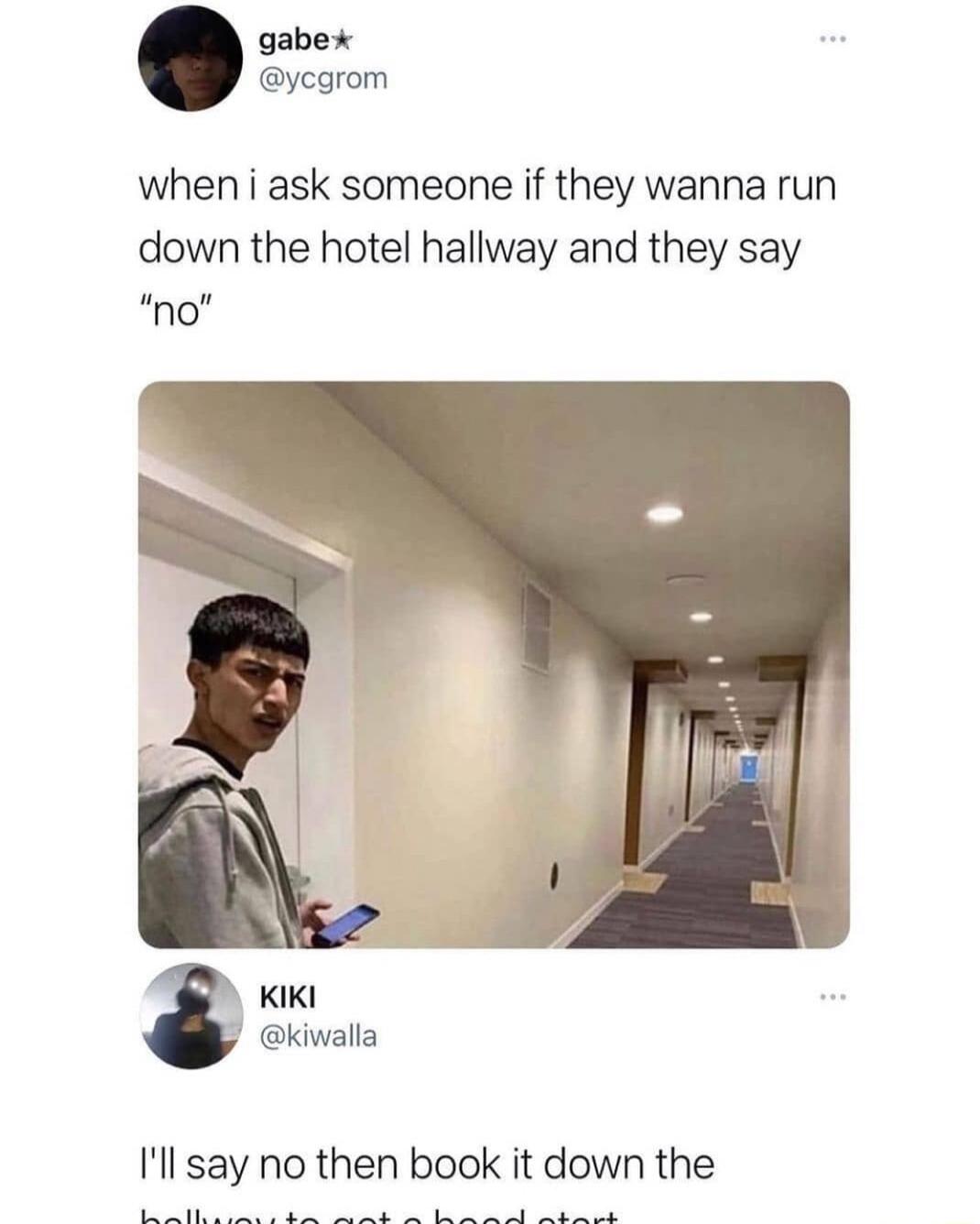 when i ask someone if they wanna run down the hotel hallway and they say no 3 kiwalla Ill say no then book it down the U