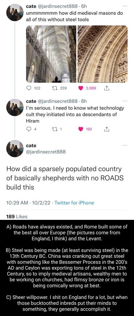 cate jardinsecret888 6h ummmmmmm how did medieval masons do all of this without steel tools cate jardinsecret88s 6h Im serious need to know what technology cult they initiated into as descendants of Hiram A cate jardinsecre How did a sparsely populated country of basically shepherds with no ROADS build this Twitter for iPhone A Roads have always existed and Rome built some of the best all over Eur