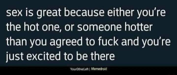 sex is great because either you’re the hot one, or someone hotter than you agreed to fuck and you’re just excited to be there