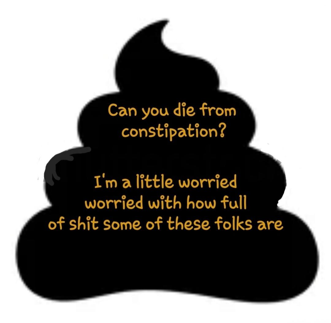 Can you die from constipation? I'm a little worried with how full of shit some of these folks are