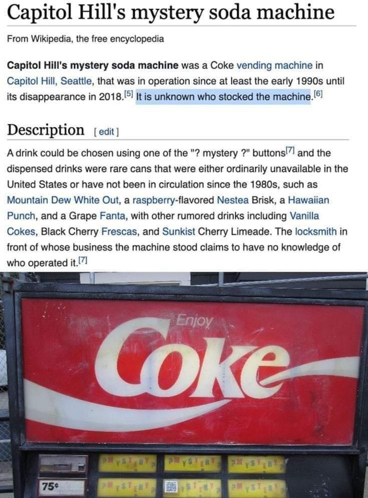 Capitol Hills mystery soda machine From Wikipedia the free encyclopedia Capitol Hills mystery soda machine was a Coke vending machine in Capitol Hill Seattle that was in operation since at least the early 1990s until its disappearance in 20181 It is unknown who stocked the machine Description edit Adrink could be chosen using one of the mystery buttons and the dispensed drinks were rare cans that 