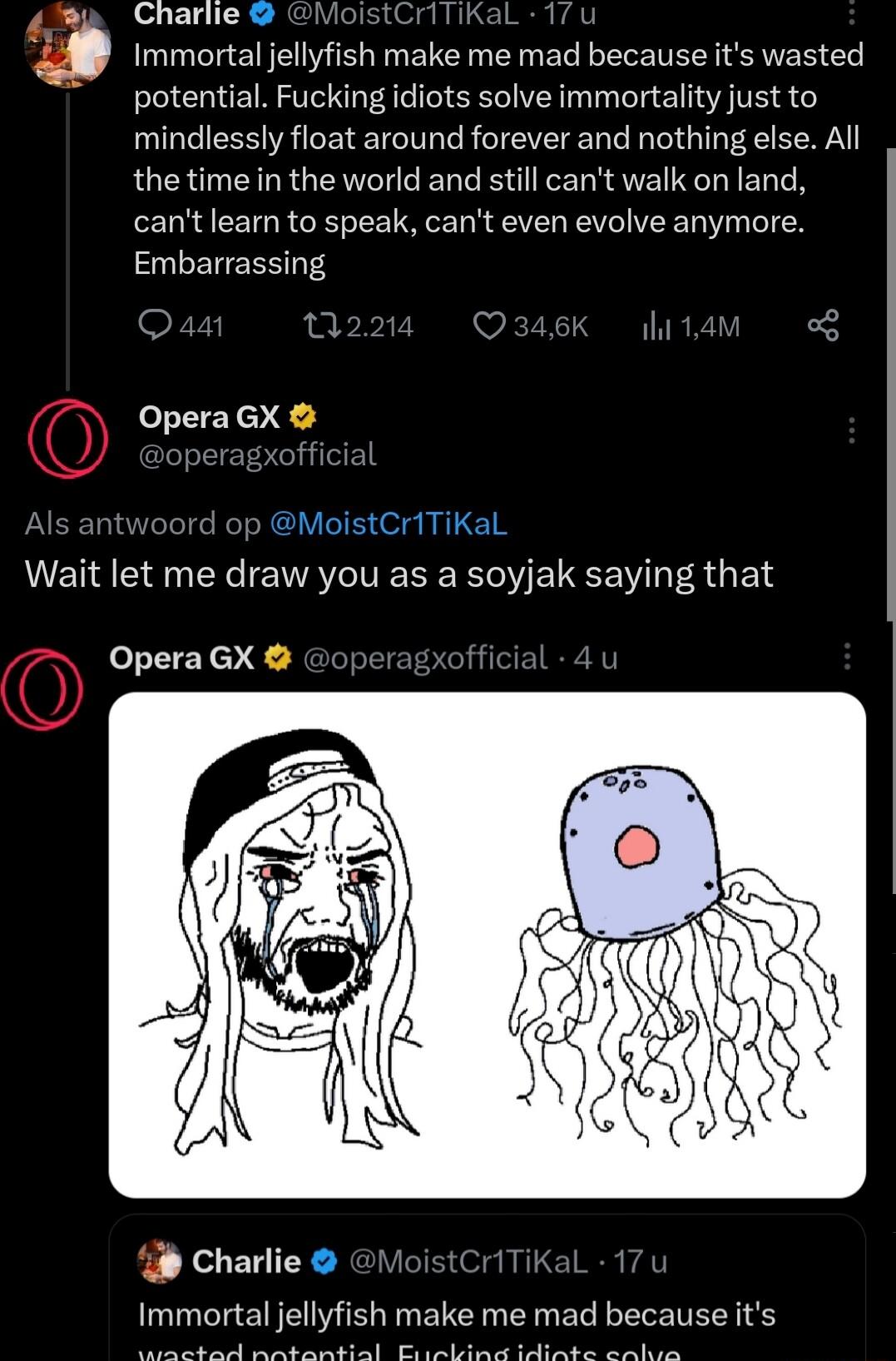 Charlie MoistCriTiKaL 17 Immortal jellyfish make me mad because its wasted potential Fucking idiots solve immortality just to mindlessly float around forever and nothing else All the time in the world and still cant walk on land cant learn to speak cant even evolve anymore Embarrassing Opera GX p MoistCriTiKalL Wait let me draw you as a soyjak saying that Opera GX i Charlie 1 Immortal jellyfish ma
