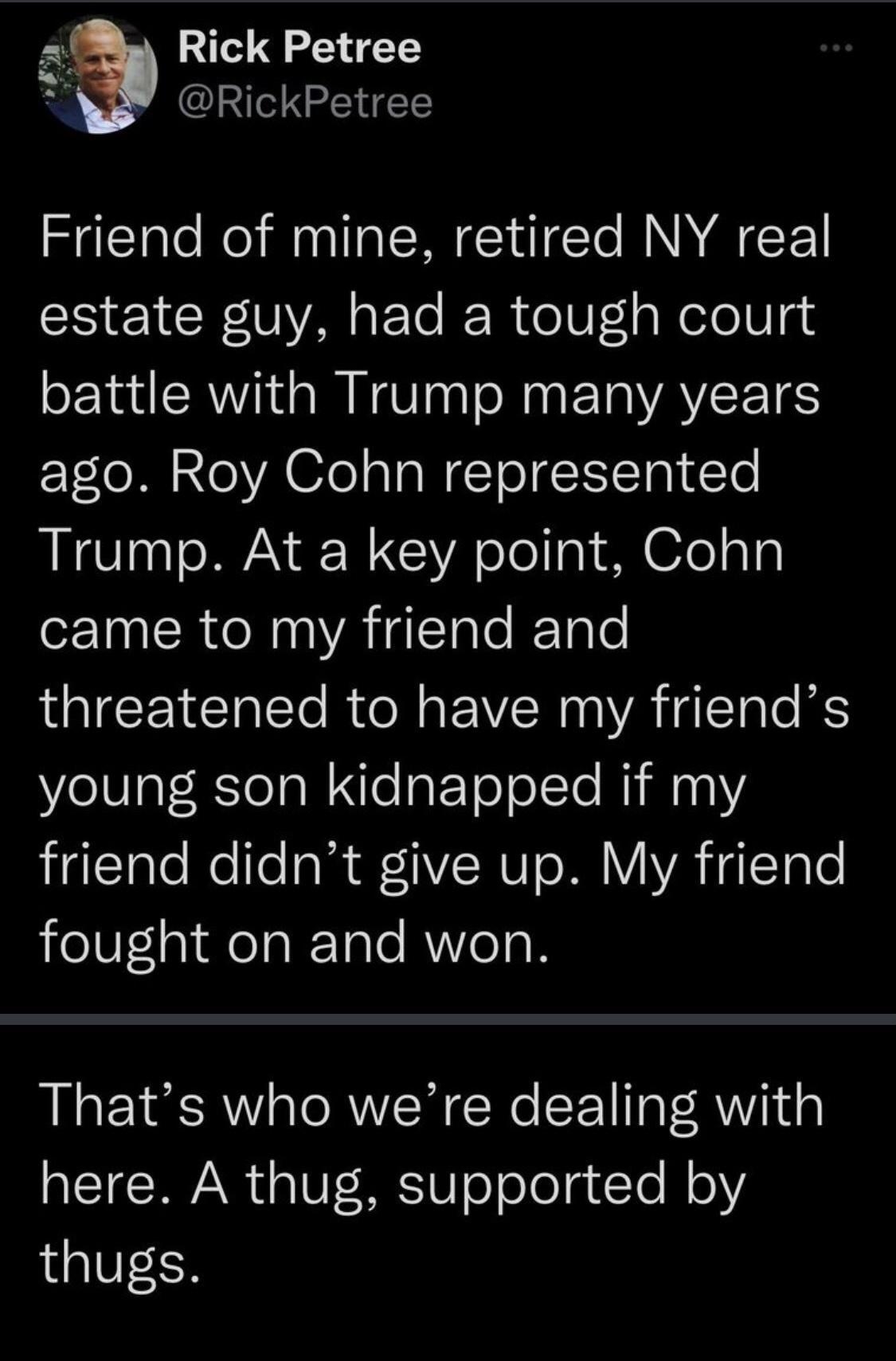 Rick Petree R RickPetree Friend of mine retired NY real estate guy had a tough court battle with Trump many years Tl M o VA ola TaN ToEITRN T Trump At a key point Cohn came to my friend and LTI ITo R oMo VN A THLTTo S young son kidnapped if my higlclatoNelle l 1 NUI oW YYA gTale fought on and won Thats who were dealing with here A thug supported by thugs