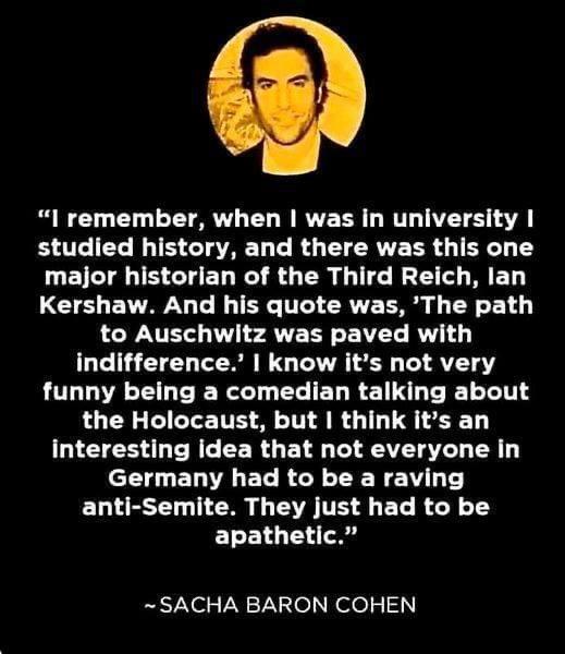 l remember when was in university L L N TS CIATAET T R L CRTE TR 4 TR BT S CEL R R GER GG R T Kershaw And his quote was The path to Auschwitz was paved with indifference know its not very funny being a comedian talking about the Holocaust but think its an T ES L RE CERGEL S T AT TR L ELVALET RN TN A T ELLESE N G TR TS 4 BT R ET E14 4 A SACHA BARON COHEN