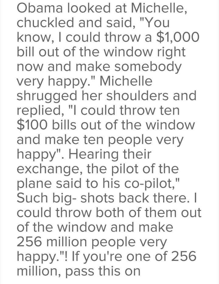 Obama looked at Michelle chuckled and said You know could throw a 1000 bill out of the window right now and make somebody very happy Michelle shrugged her shoulders and replied l could throw ten 100 bills out of the window and make ten people very happy Hearing their exchange the pilot of the plane said to his co pilot Such big shots back there could throw both of them out of the window and make 2