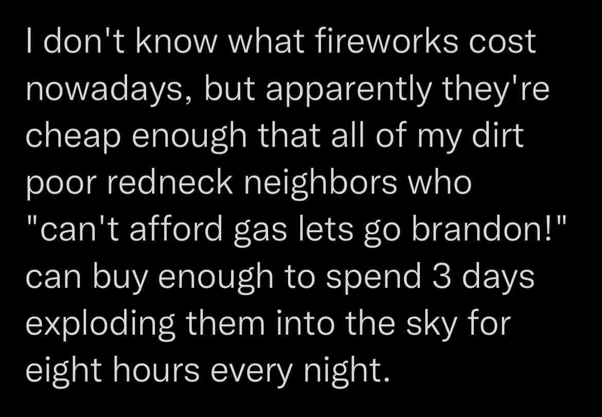 dont know what fireworks cost nowadays but apparently theyre cheap enough that all of my dirt poor redneck neighbors who cant afford gas lets go brandon eZTal o UIYATale F a e RTo Tale RENe EVVS exploding them into the sky for eight hours every night