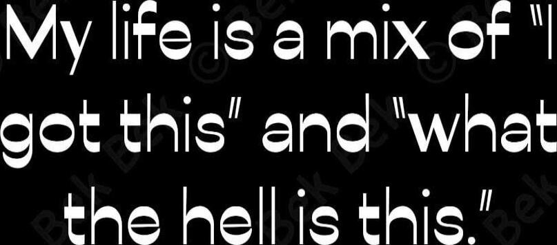 My life is a mix of 'I got this' and 'what the hell is this'.