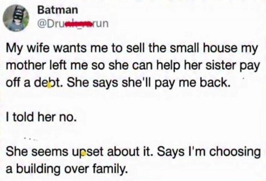 Batman @Drunk_run My wife wants me to sell the small house my mother left me so she can help her sister pay off a debt. She says she'll pay me back. I told her no. She seems upset about it. Says I'm choosing a building over family.