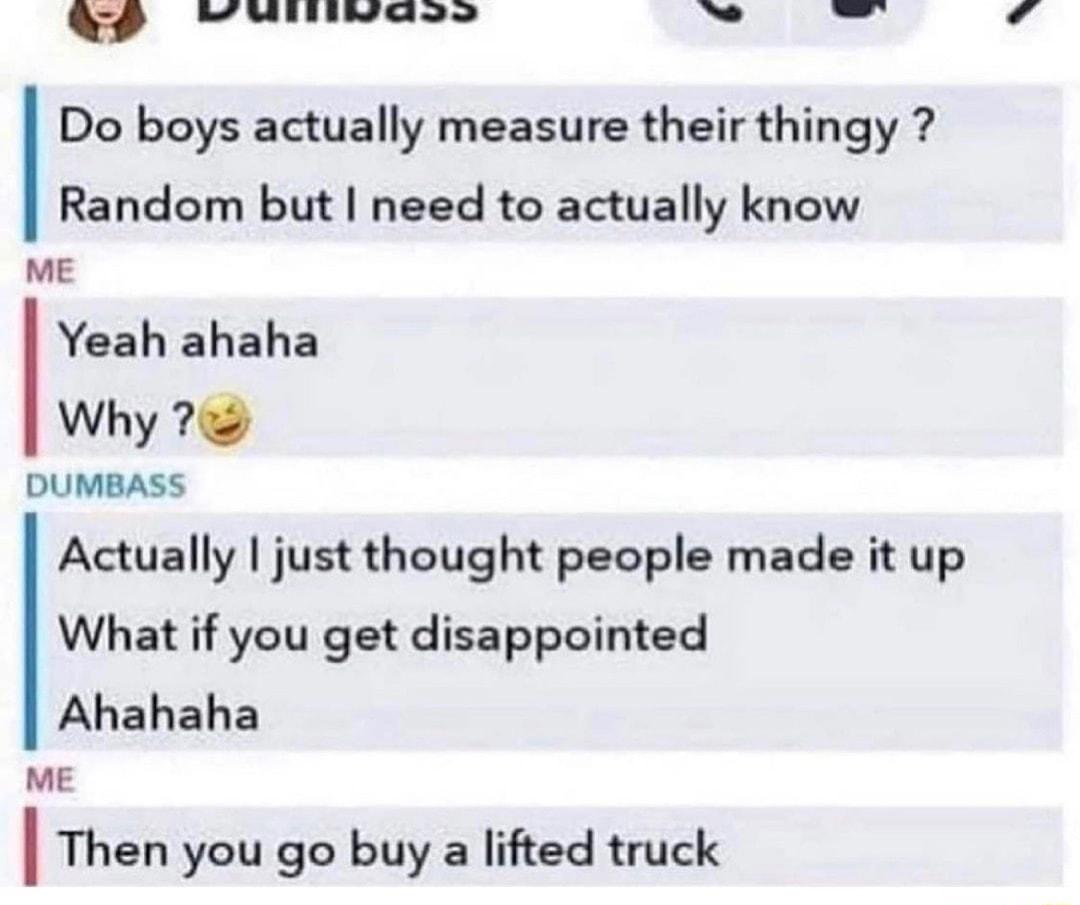 W Minivaee T Do boys actually measure their thingy Random but need to actually know ME Yeah ahaha Why 7 DUMBASS Actually just thought people made it up What if you get disappointed Ahahaha ME I Then you go buy a lifted truck