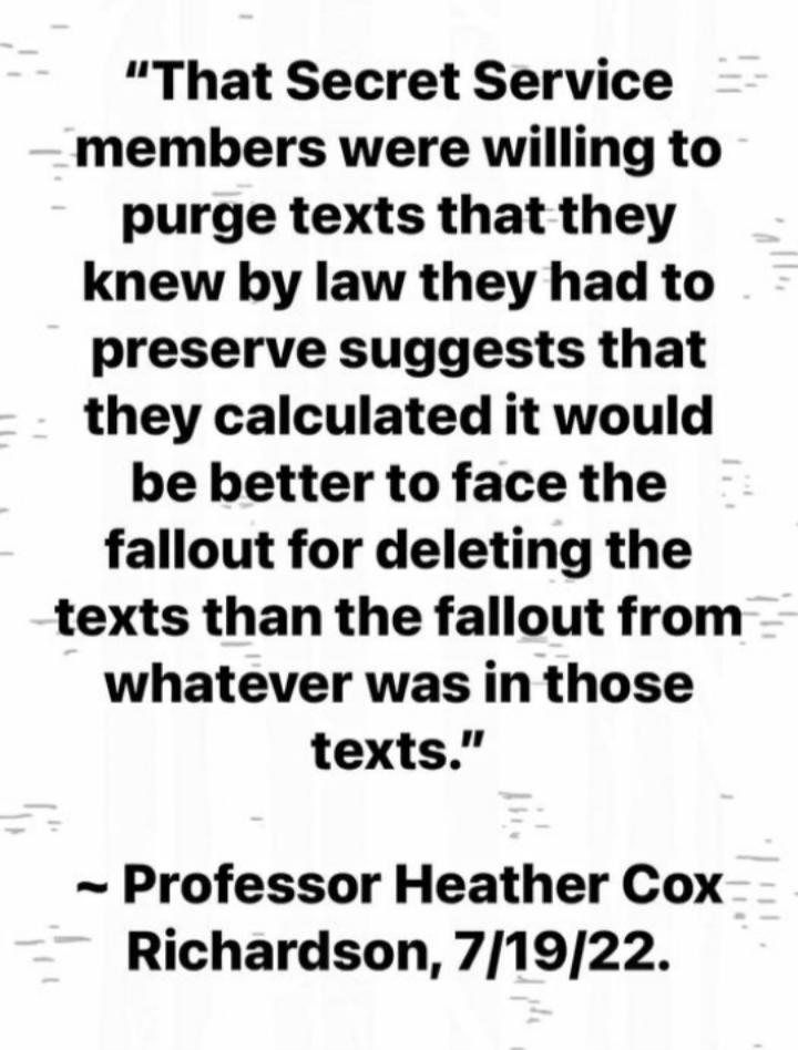 That Secret Service members were willing to purge texts that they knew by law they had to preserve suggests that they calculated it would be better to face the fallout for deleting the texts than the fallout from whatever was in those texts Professor Heather Cox Richardson 71922