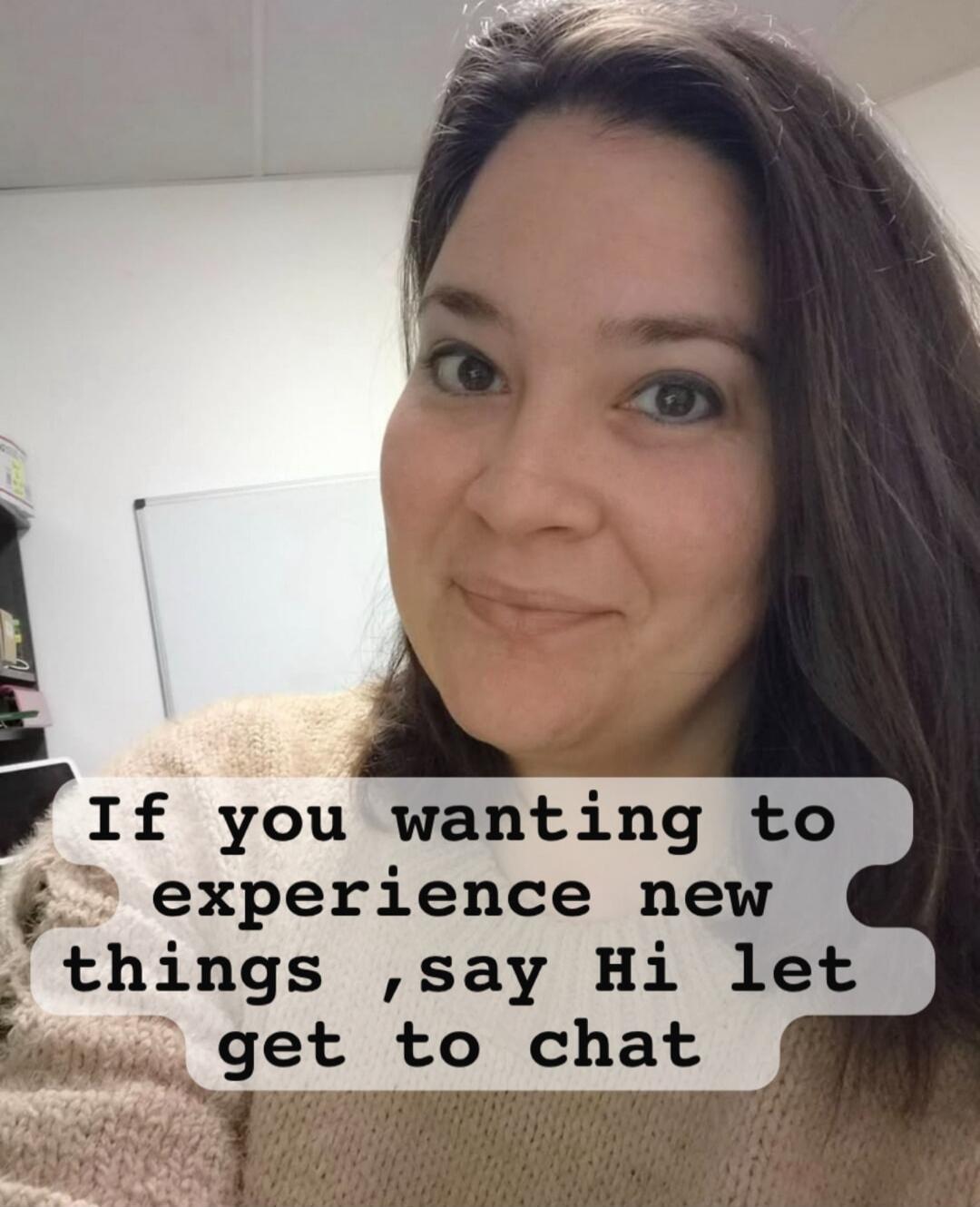 If you wanting to experience new things ,say Hi let get to chat