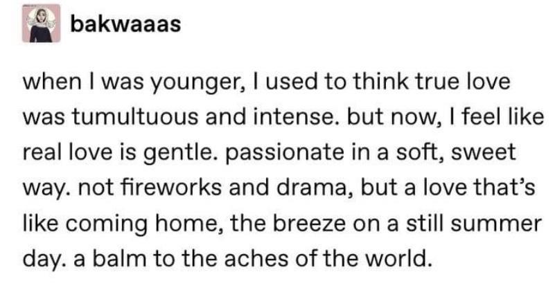 bakwaaas when was younger used to think true love was tumultuous and intense but now feel like real love is gentle passionate in a soft sweet way not fireworks and drama but a love thats like coming home the breeze on a still summer day a balm to the aches of the world