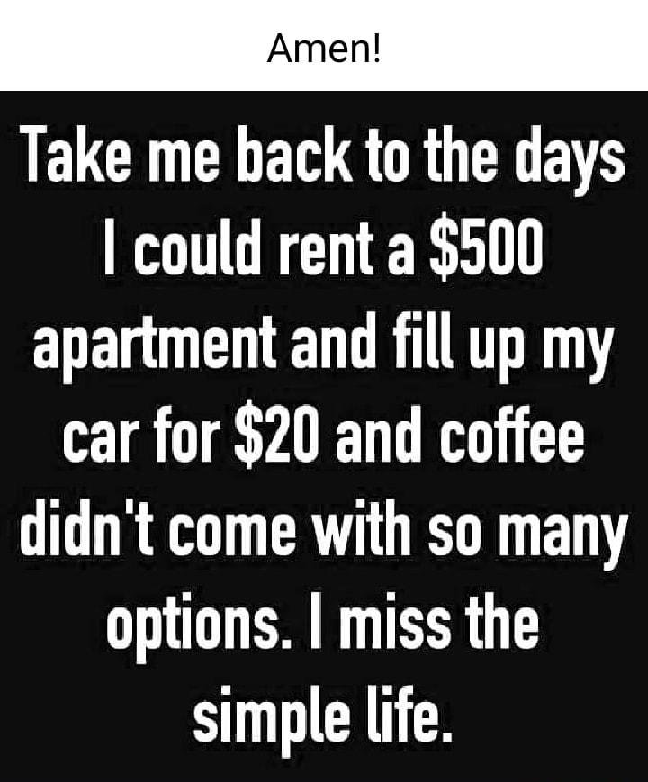 Amen ELCRUCHEQGRUTEEEVR could rent a 500 apartment and fill up my car for 20 and coffee didnt come with so many options miss the simple life