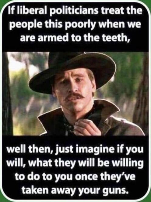 If liberal politicians treat the people this poorly when we are armed to the teeth, well then, just imagine if you will, what they will be willing to do to you once they've taken away your guns.