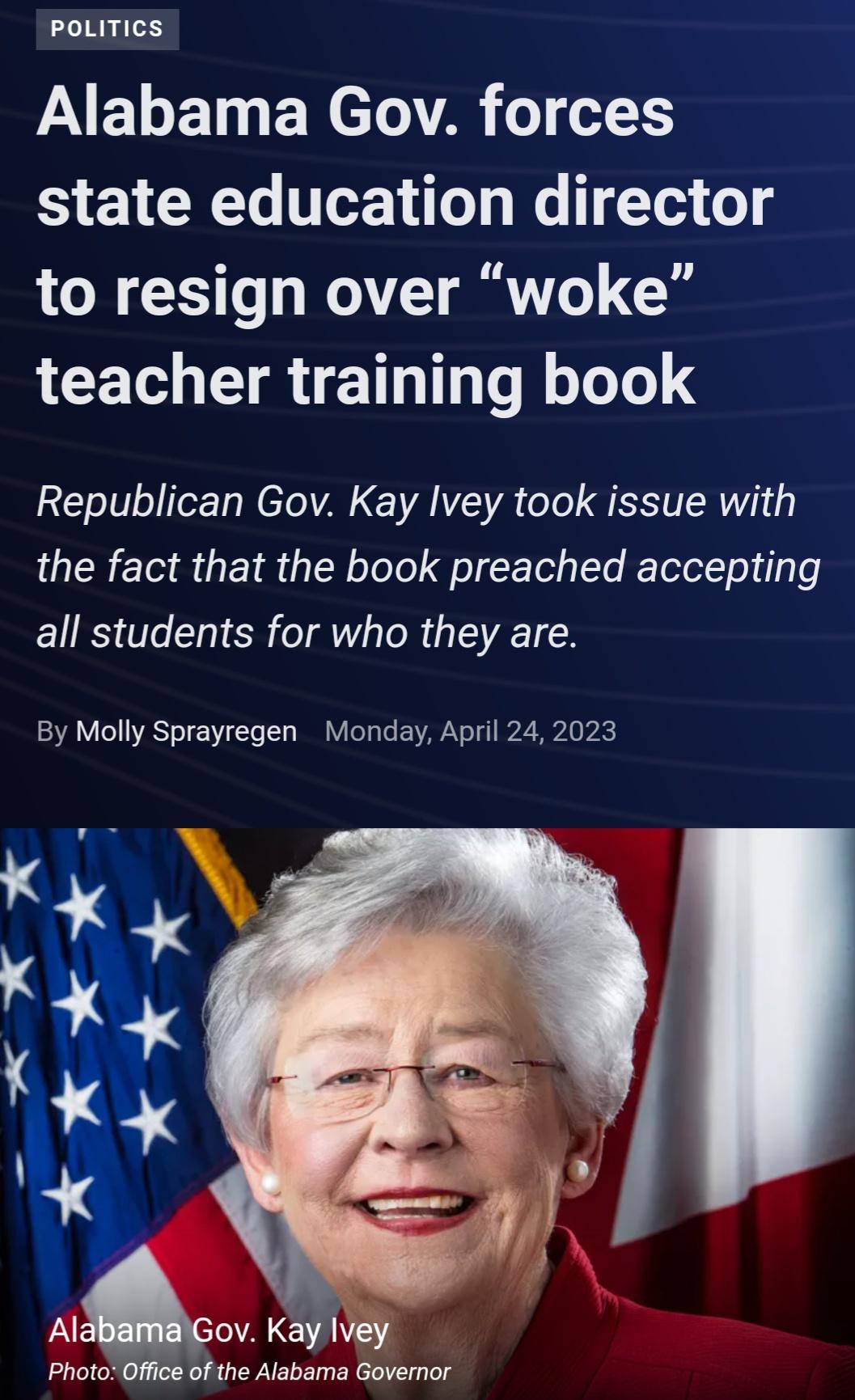 poLITIcS Alabama Gov forces S EYCRETe T We Te1 o 4 to resign over woke LCET VR EETIa 1o lloToTe Republican Gov Kay Ivey took issue with the fact that the book preached accepting all students for who they are By Molly Sprayregen Monday April 24 2023 AIGnv Kay Ivey Photo Office of the Alabama Governor