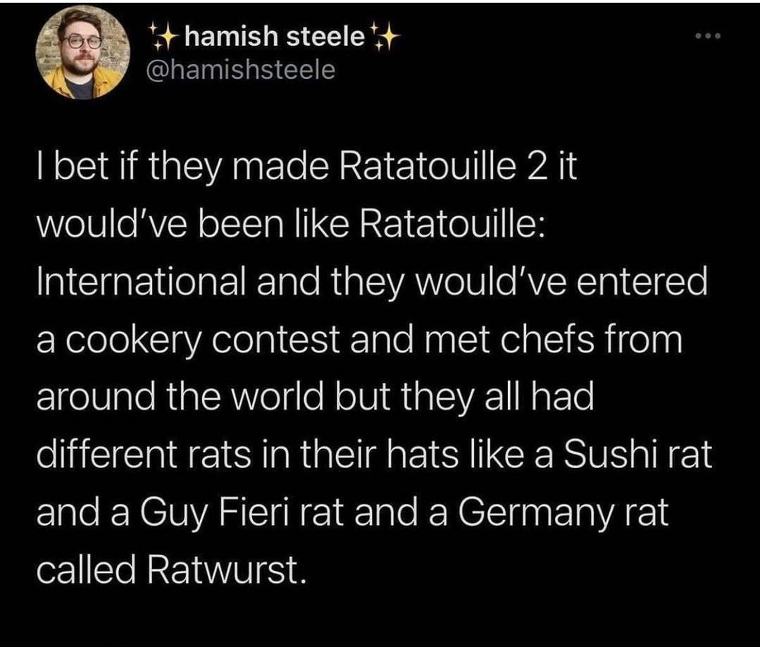 4 hamish steele 4 I EININ S EEE bet if they made Ratatouille 2 it wouldve been like Ratatouille International and they wouldve entered a cookery contest and met chefs from E1ge8IaloRialsA Velgle N ol RialVA1 NpFTe e IR IS EI CE SRl and a Guy Fieri rat and a Germany rat called Ratwurst