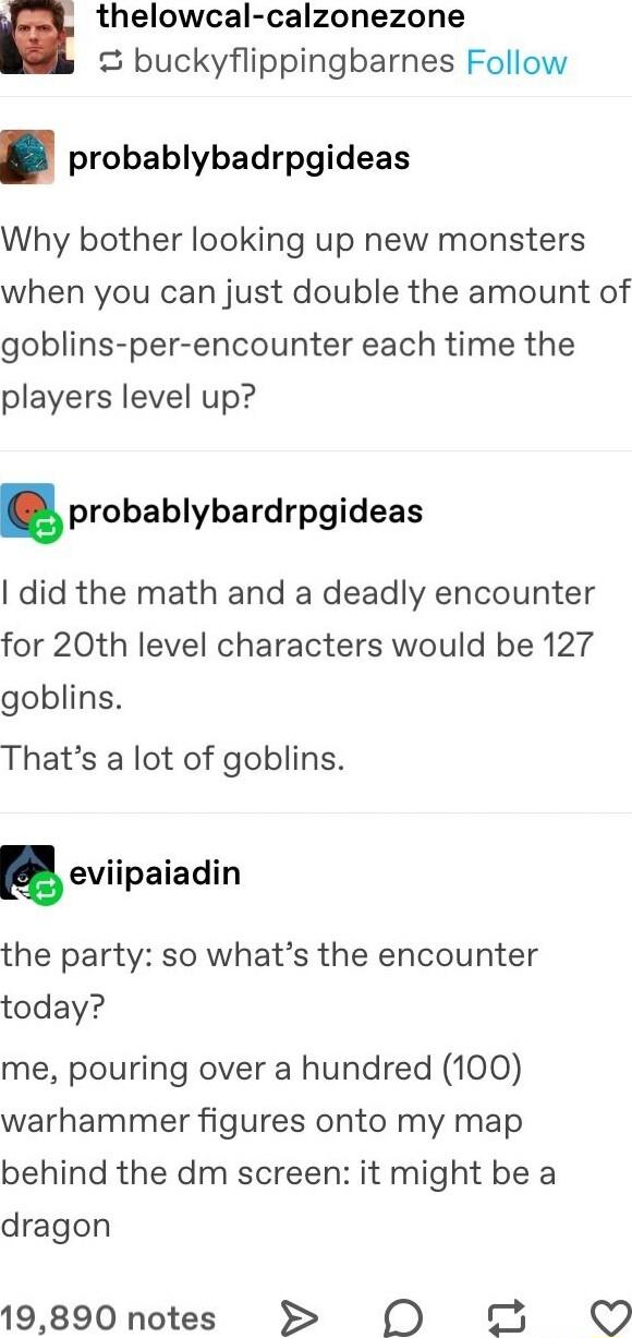 thelowcal calzonezone buckyflippingbarnes Follow probablybadrpgideas Why bother looking up new monsters when you can just double the amount of goblins per encounter each time the players level up probablybardrpgideas did the math and a deadly encounter for 20th level characters would be 127 goblins Thats a lot of goblins seviipaiadin the party so whats the encounter today me pouring over a hundred