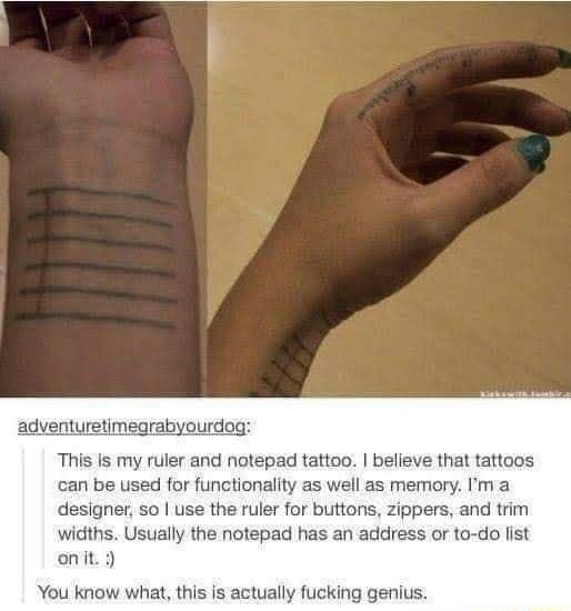 adventuretimegrabyourdog This Is my ruler and notepad tattoo believe that tattoos can be used for functionality as well as memory Im a designer so use the ruler for buttons zippers and trim widths Usually the notepad has an address or to do list onit You know what this s actually fucking genius