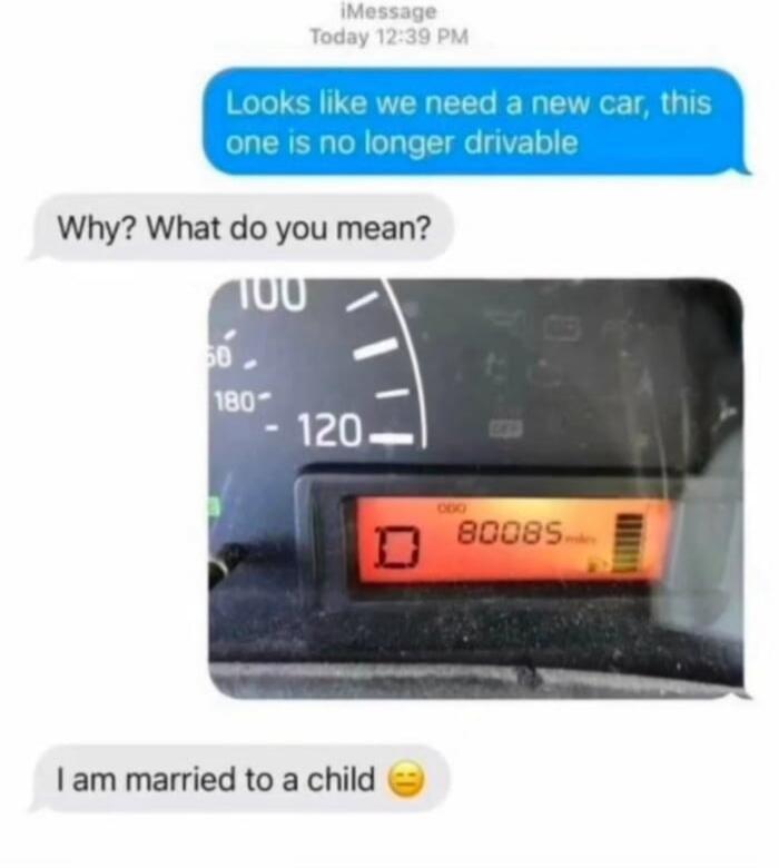 Looks like we need a new car, this one is no longer drivable
Why? What do you mean?
[image of car dashboard showing D and 80085]
I am married to a child 😒