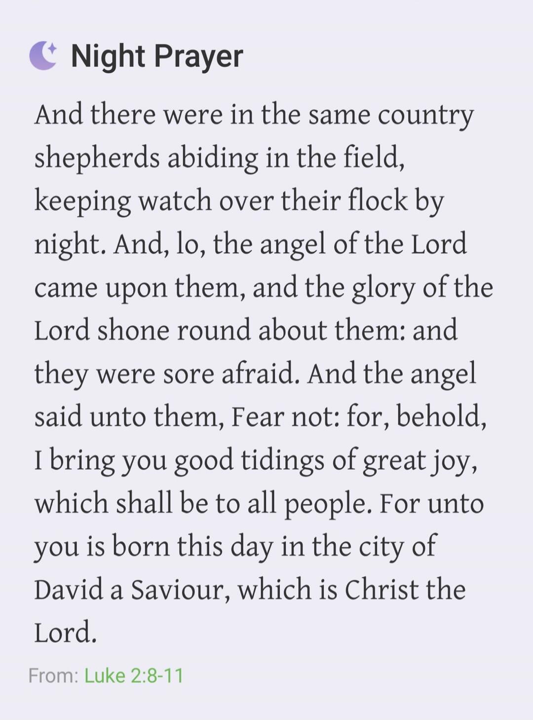 Night Prayer. And there were in the same country shepherds abiding in the field, keeping watch over their flock by night. And, lo, the angel of the Lord came upon them, and the glory of the Lord shone round about them: and they were sore afraid. And the angel said unto them, Fear not: for, behold, I bring you good tidings of great joy, which shall 