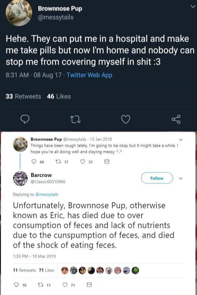 Brownnose Pup Hehe They can put me in a hospital and make me take pills but now Im home and nobody can stop me from covering myself in shit 3 4 Srownnose Pup Barcrow pomy Unfortunately Brownnose Pup otherwise known as Eric has died due to over consumption of feces and lack of nutrients due to the cunspumption of feces and died of the shock of eating feces e ODOIDW