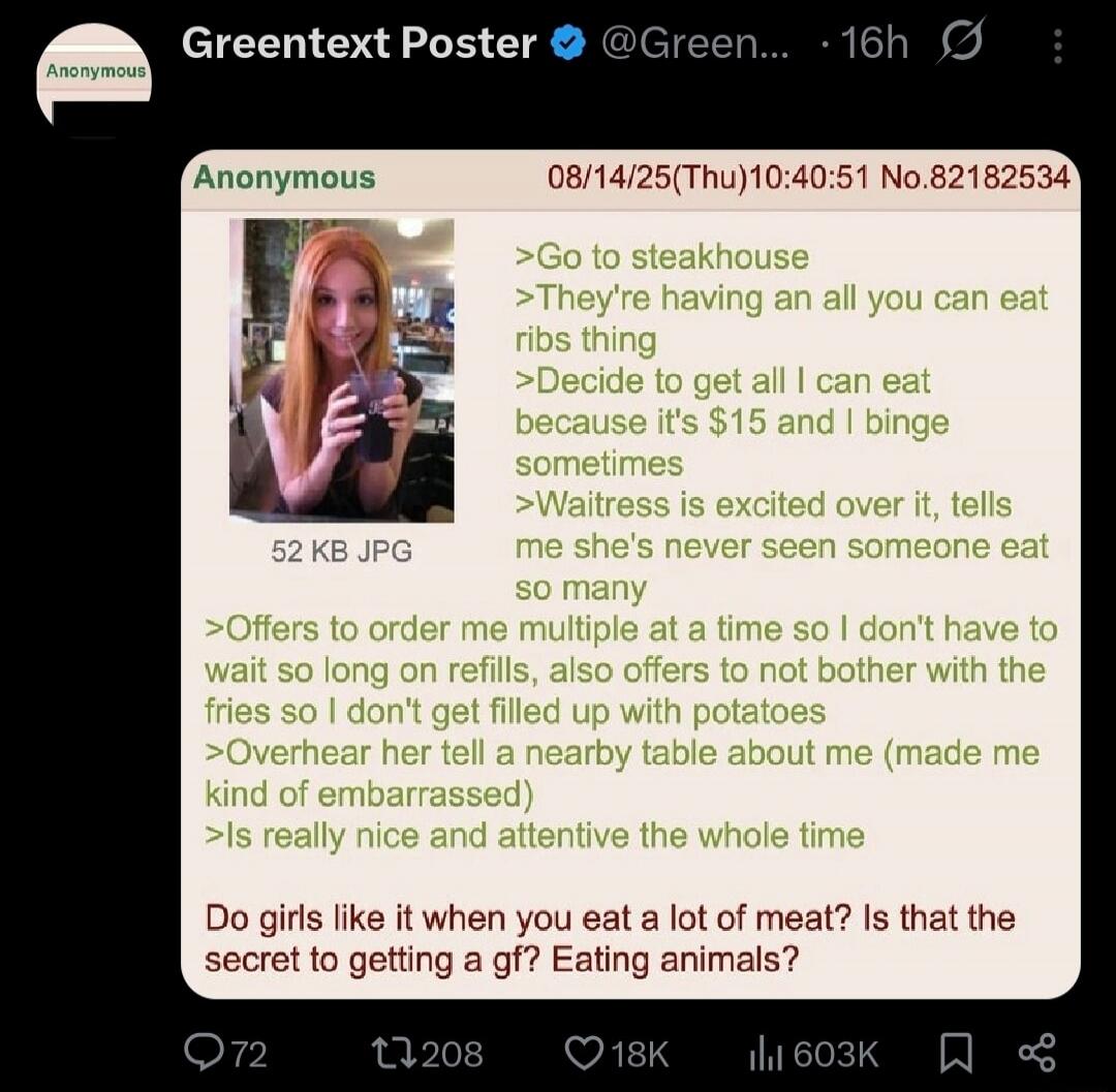 Greentext Poster @Green... 16h Anonymous Anonymous 08/14/25(Thu)10:40:51 No.82182534 >Go to steakhouse >They're having an all you can eat ribs thing >Decide to get all I can eat because it's $15 and I binge sometimes >Waitress is excited over it, tells me she's never seen someone eat so many >Offers to order me multiple at a time so I don't have to
