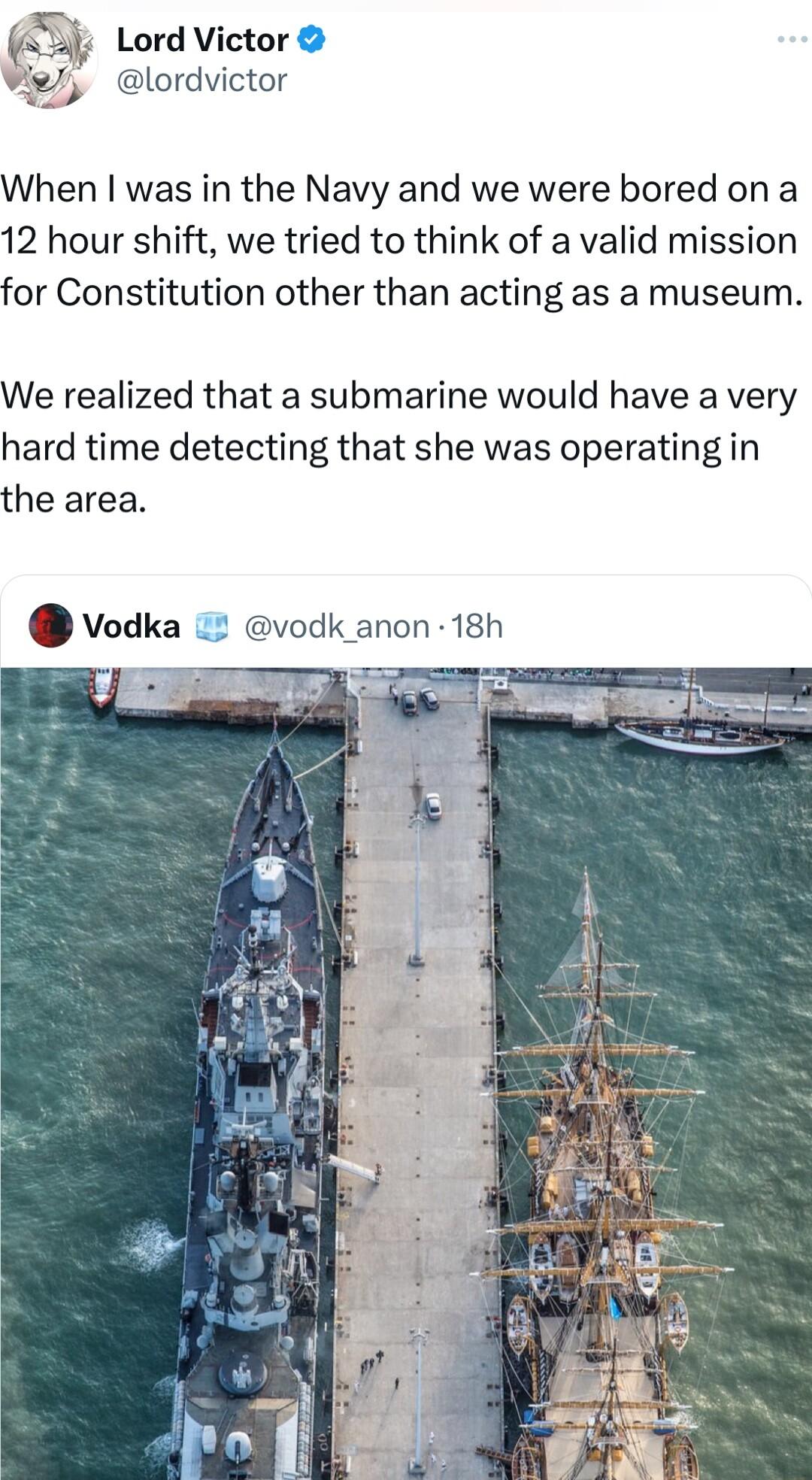 J Lord Victor lordvictor When was in the Navy and we were bored on a 12 hour shift we tried to think of a valid mission for Constitution other than acting as a museum We realized that a submarine would have a very hard time detecting that she was operating in the area Vodka 2 vodk anon 18h