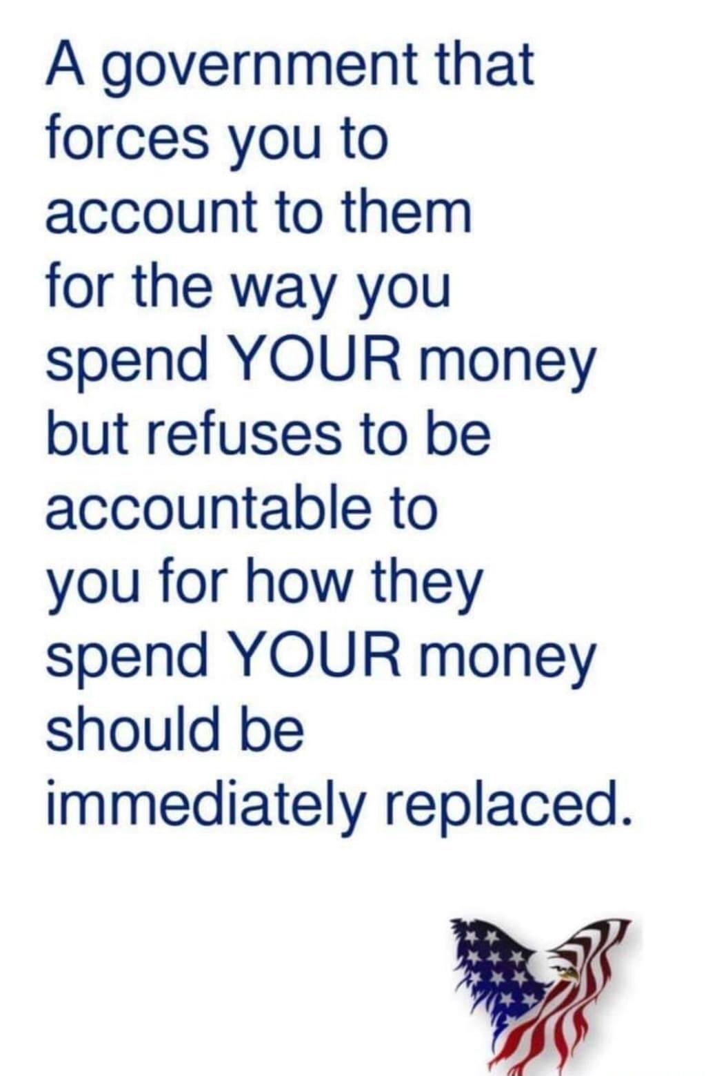 A government that forces you to account to them for the way you spend YOUR money but refuses to be accountable to you for how they spend YOUR money should be iImmediately replaced By