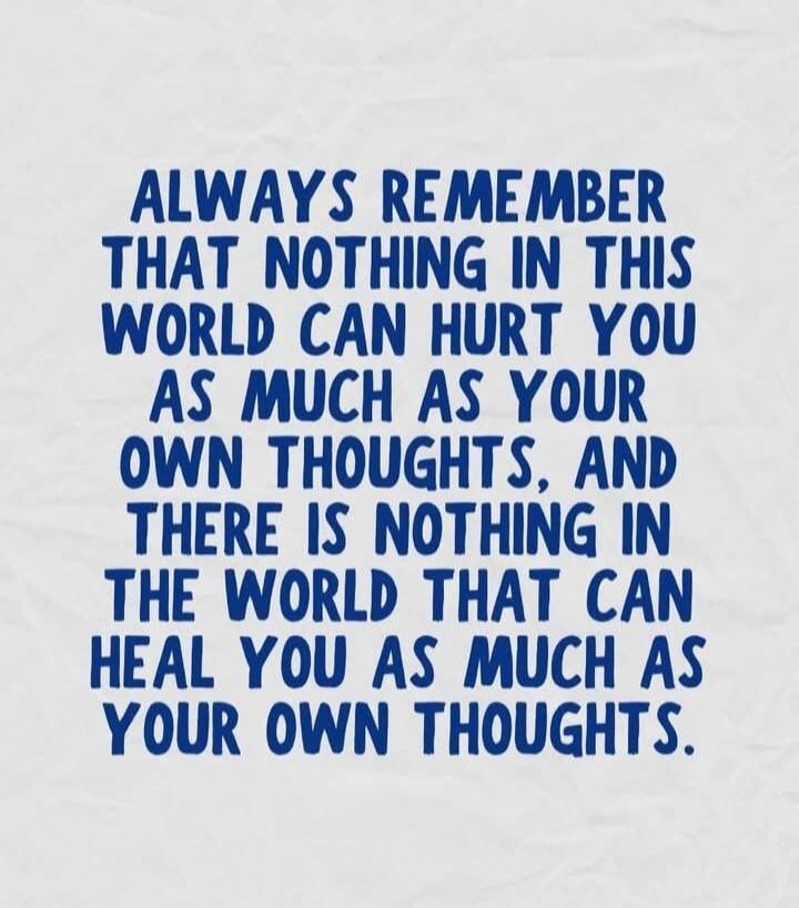 ALWAYS REMEMBER THAT NOTHING IN THIS WORLD CAN HURT YOU AS MUCH AS YOUR OWN THOUGHTS, AND THERE IS NOTHING IN THE WORLD THAT CAN HEAL YOU AS MUCH AS YOUR OWN THOUGHTS.