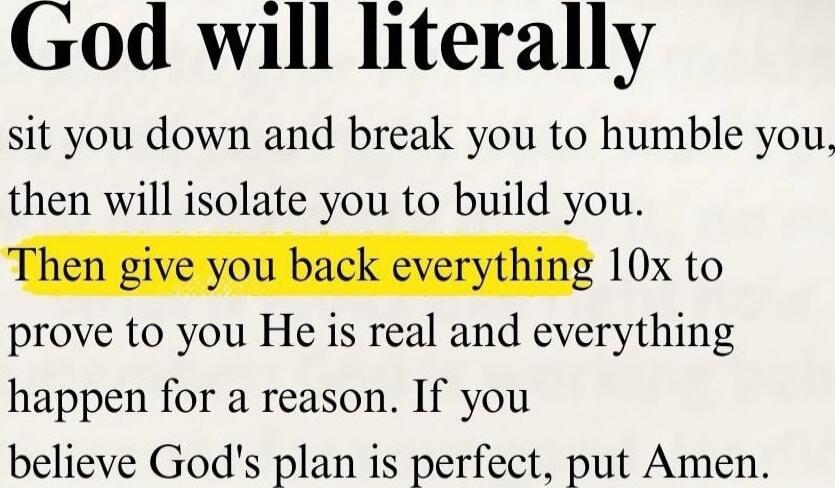 God will literally sit you down and break you to humble you, then will isolate you to build you. Then give you back everything 10x to prove to you He is real and everything happen for a reason. If you believe God's plan is perfect, put Amen.
