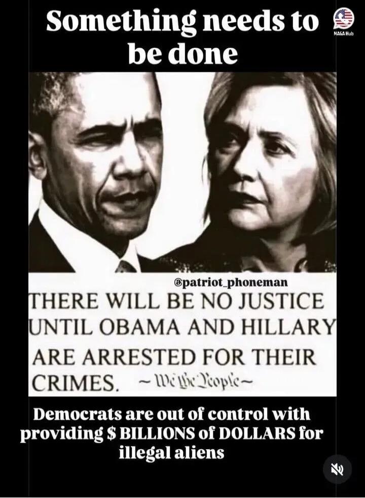 Something needs to be done. MAGA Hub. @patriot_phoneman. There will be no justice until Obama and Hillary are arrested for their crimes. We the People. Democrats are out of control with providing $ BILLIONS of DOLLARS for illegal aliens.
