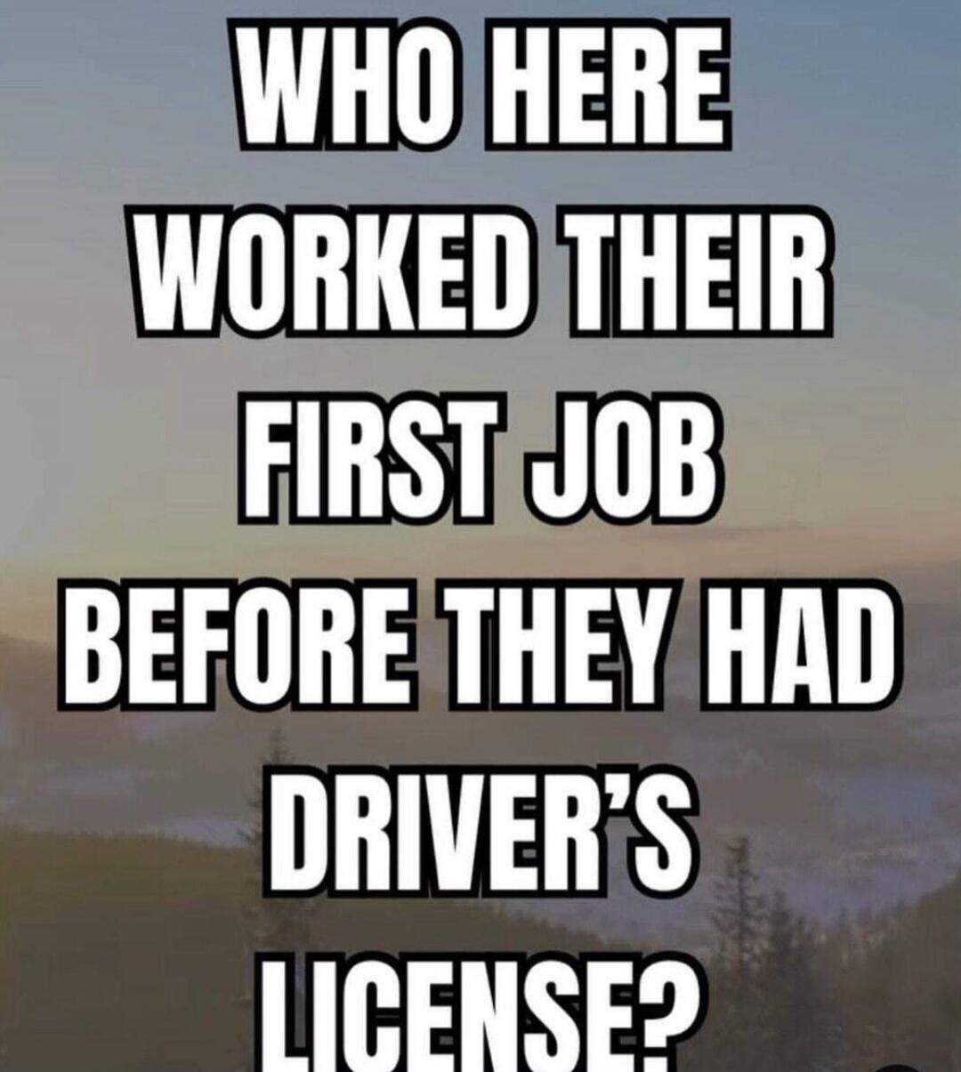 WHO HERE WORKED THEIR FIRST JOB BEFORE THEY HAD DRIVER'S LICENSE?