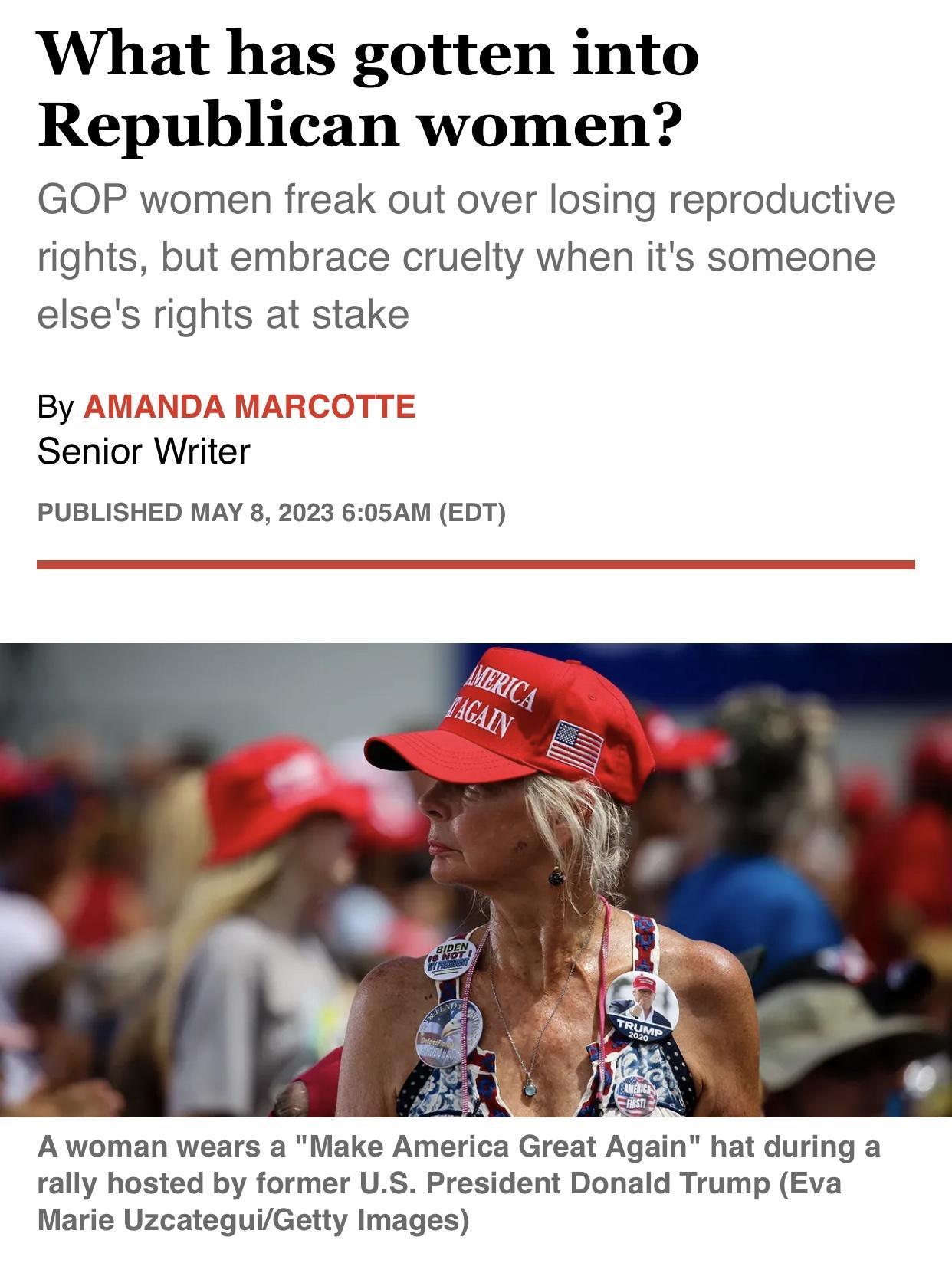 What has gotten into Republican women GOP women freak out over losing reproductive rights but embrace cruelty when its someone elses rights at stake By AMANDA MA Senior Writer COTTE PUBLISHED MAY 8 2023 605AM EDT Awoman wears a Make America Great Again hat during a rally hosted by former US President Donald Trump Eva Marie UzcateguiGetty Images
