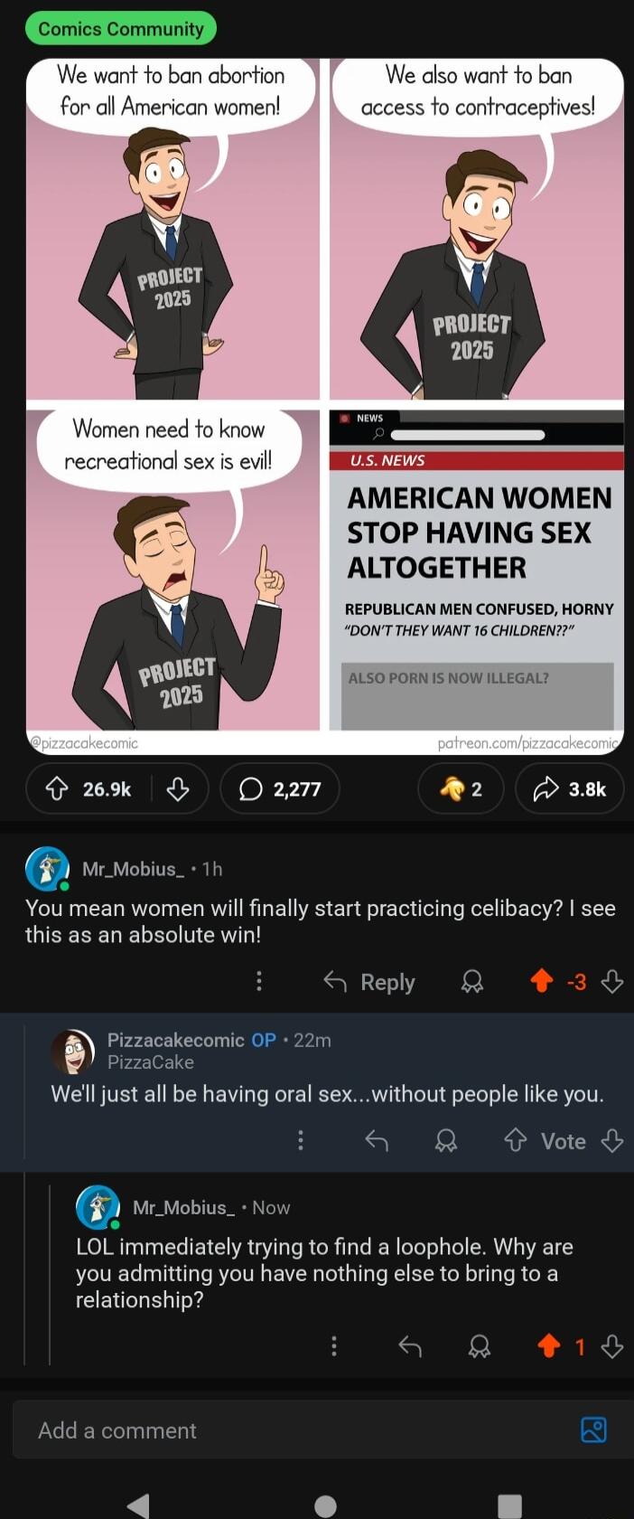 We diso want fo ban tracep PROJECT 2025 is evill AMERICAN WOMEN STOP HAVING SEX ALTOGETHER REPUBLICAN MEN CONFUSED HORNY DONT THEY WANT 16 CHILOREN ALSO PORN IS NOW ILLEGALY o 269k O oR 1 2 38k You mean women will finally start practicing celibacy see this as an absolute win S Reply R Pizzacakecomic OF 22m PizzaCake Well just all be having oral sexwithout people like you a Q voe LOL immediately tr