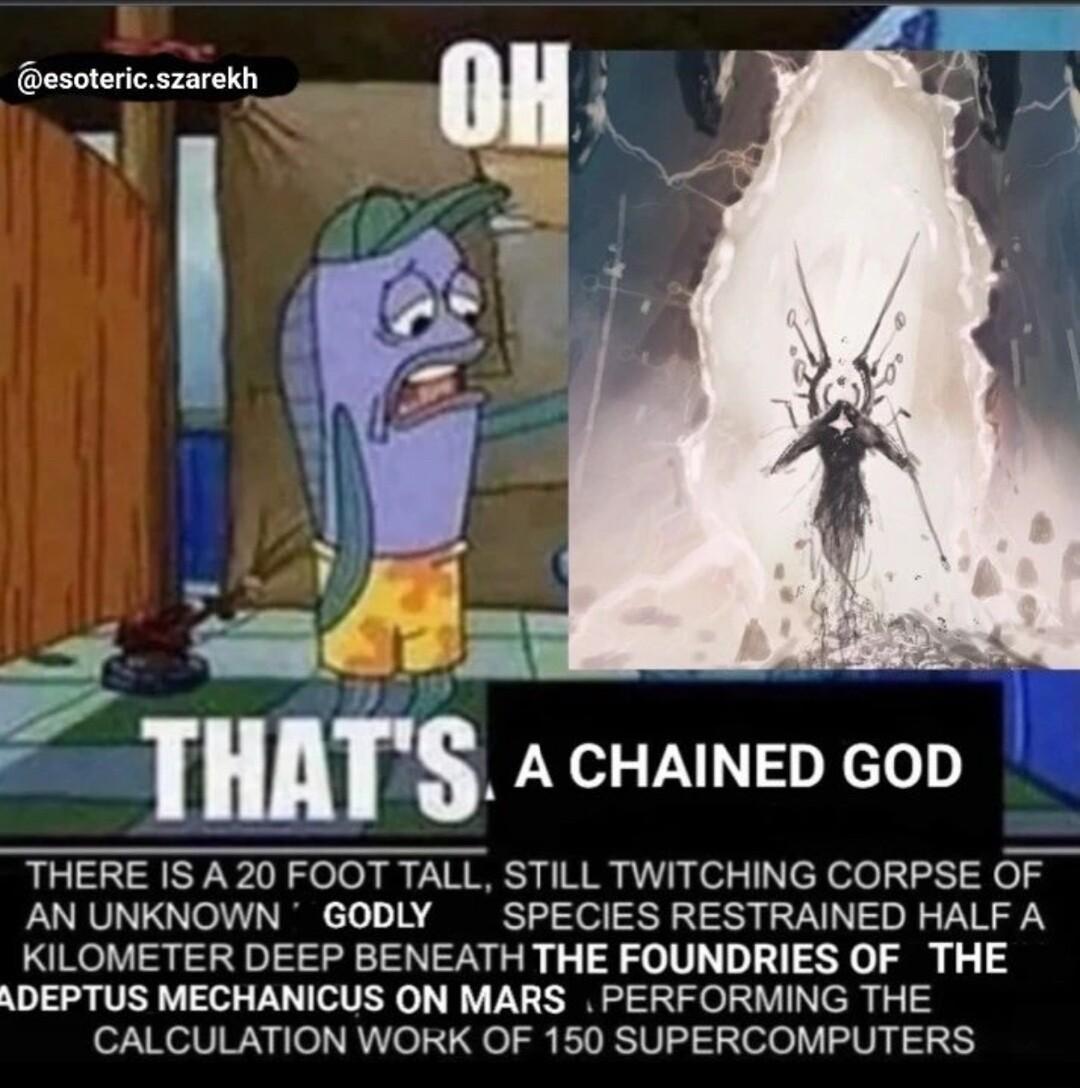 esotericszarekh g mr A CHAINED GOD THERE IS A 20 FOOT TALL STILL TWITCHING CORPSE OF AN UNKNOWN GODLY SPECIES RESTRAINED HALF A KILOMETER DEEP BENEATH THE FOUNDRIES OF THE ADEPTUS MECHANICUS ON MARS PERFORMING THE CALCULATION WORK OF 150 SUPERCOMPUTERS