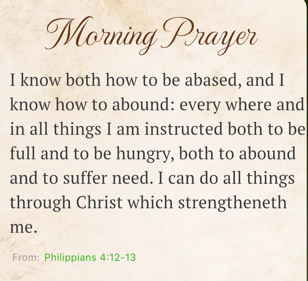 Morning Prayer. I know both how to be abased, and I know how to abound: every where and in all things I am instructed both to be full and to be hungry, both to abound and to suffer need. I can do all things through Christ which strengtheneth me. From: Philippians 4:12-13