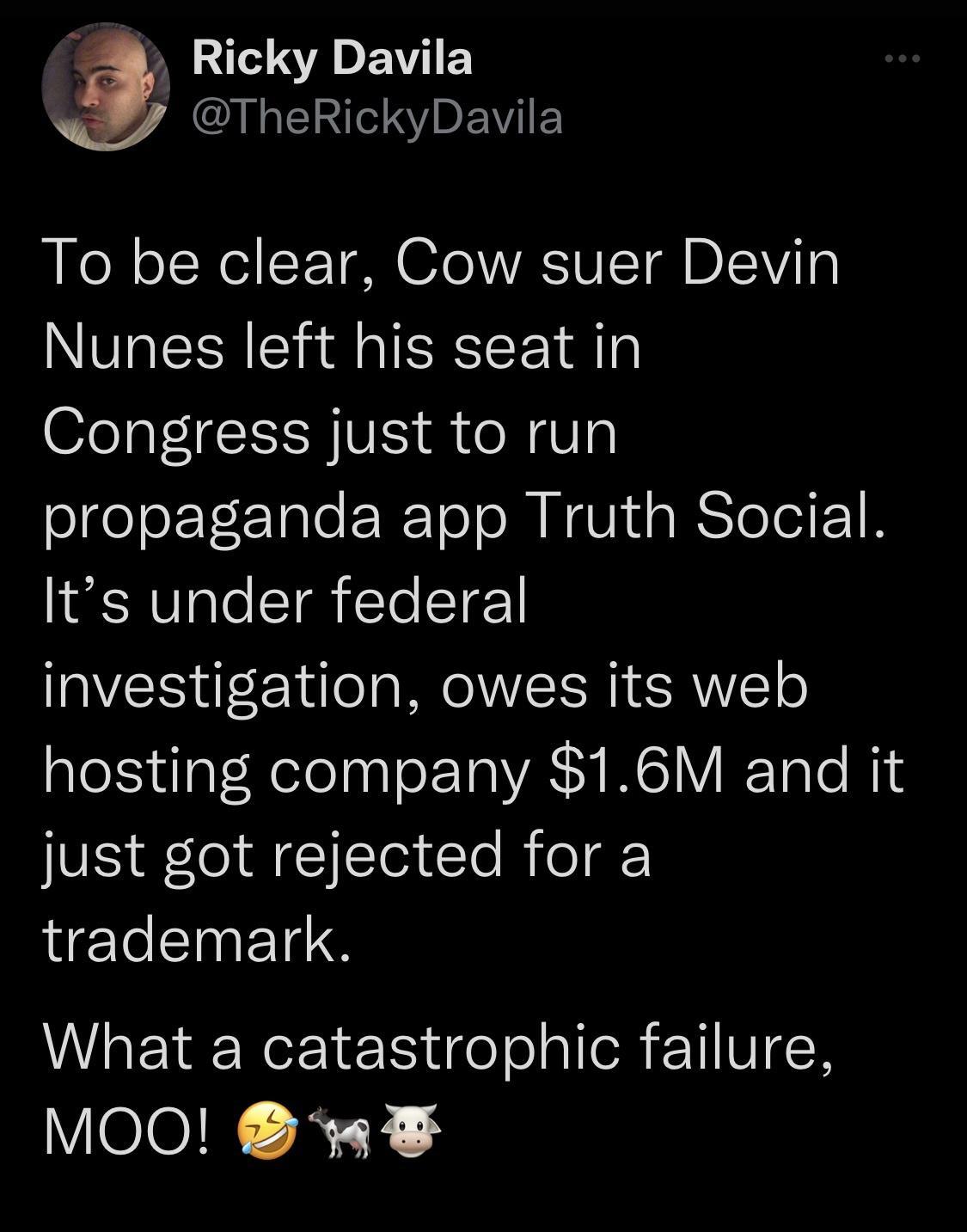 B A E EY I EINIIRYDEWIE To be clear Cow suer Devin Nunes left his seat in Congress just to run slgeleET E Tale ER ToloM NI R Tolo 1 B Its under federal investigation owes its web hosting company 16M and it just got rejected for a trademark What a catastrophic failure VelolN AT 3
