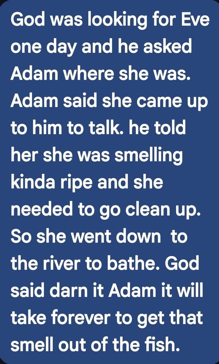 God was looking for Eve one day and he asked Adam where she was. Adam said she came up to him to talk. he told her she was smelling kinda ripe and she needed to go clean up. So she went down to the river to bathe. God said darn it Adam it will take forever to get that smell out of the fish.
