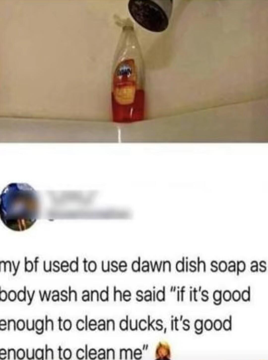 my bf used to use dawn dish soap as pody wash and he said if its good enough to clean ducks its good snouah to clean me