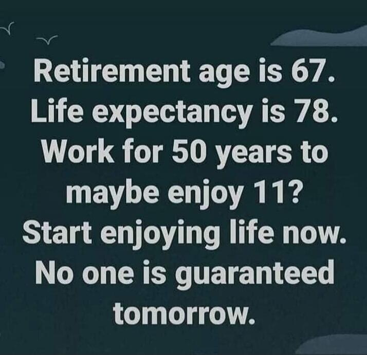Retirement age is 67. Life expectancy is 78. Work for 50 years to maybe enjoy 11? Start enjoying life now. No one is guaranteed tomorrow.